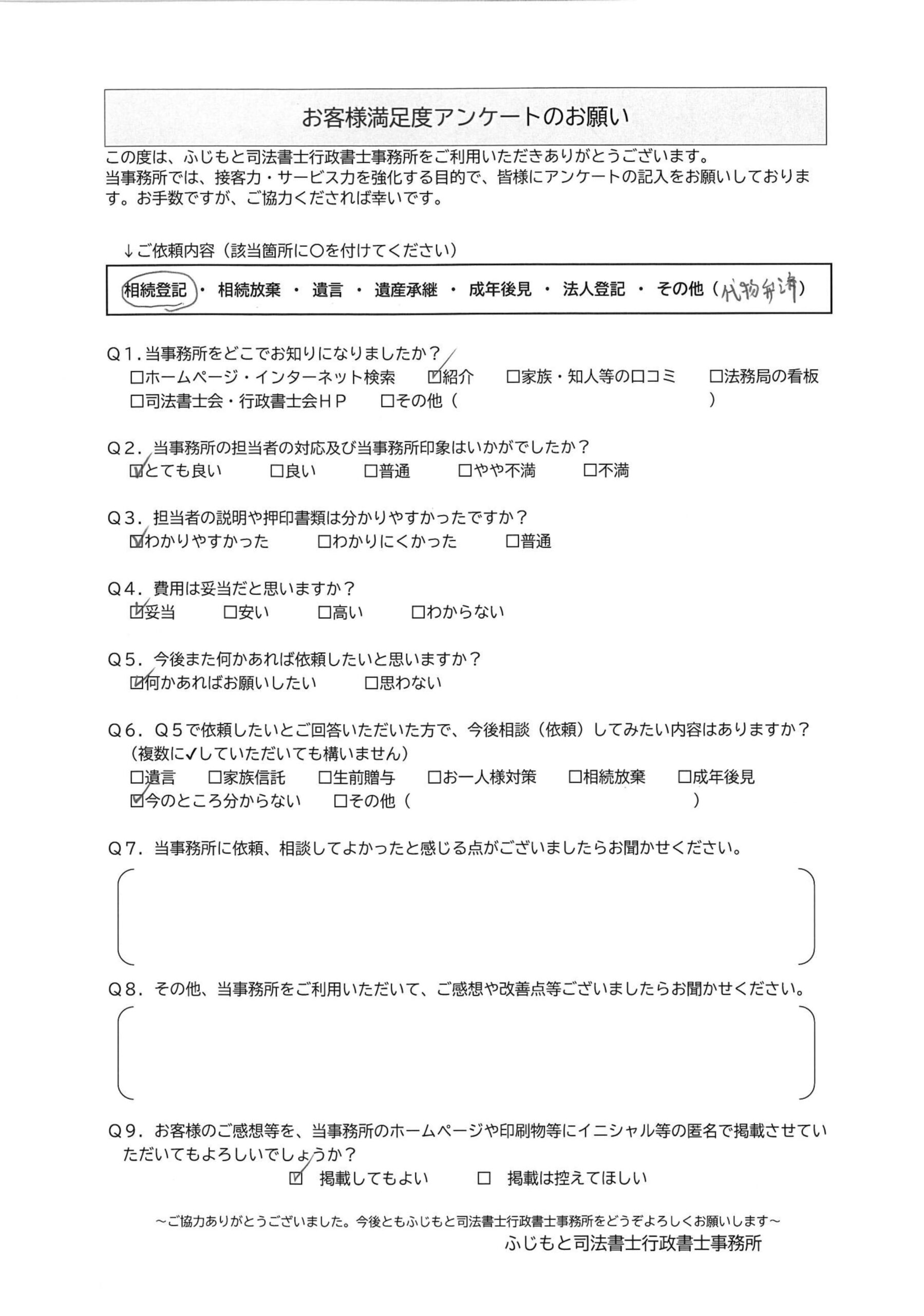 直筆で記入されたお客様アンケートの画像。以下、記載内容。
ご依頼内容:相続登記・その他(代物弁済)、Q1. 当事務所をどこでお知りになりましたか?:紹介、Q2. 当事務所の担送者の対応及び当事務所印象はいかがでしたか?:とても良い、Q3. 担当者の説明や押印書類はわかりやすかったですか?:わかりやすかった、Q4. 費用は妥当だと思いますか?:妥当、Q5. 今後また何かあれば依頼したいと思いますか?:何かあればお願いしたい、Q6. Q5で依頼したいとご回答いただいた方で、今後相談(依頼)してみたい内容はありますか? ※複数選択式:今のところわからない、Q7. 当事務所に依頼、相談してよかったと感じる点がございましたらお聞かせください。:(未記入)、Q8. その他、当事務所をご利用いただいて、ご感想や改善点等ございましたらお聞かせください。:(未記入)、Q9. お客様のご感想を、当事務所のホームページや印刷物等にイニシャル等の匿名で掲載させていただいてもよろしいでしょうか?:掲載してもよい
